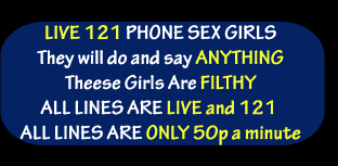 Live 121 phone sex girls, they will do and say anything, these girls are filthy, all lines are live and 121, all lines are only 50p a minute