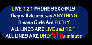 Live 121 phone sex girls, they will do and say anything, these girls are filthy, all lines are live and 121, all lines are only 50p a minute