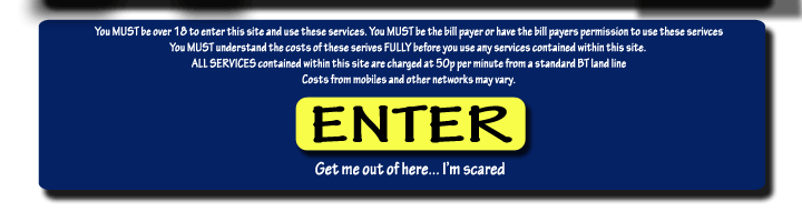 Disclaimer and imangmap link graphics - You must be over 18 to enter this site and use these services. You MUST be the bill payer or have the bill payers permission to use these services. You MUST understand the costs of these services FULLY before you use any services contained within this site. ALL SERVICES contained within this site are charged at 50p per minute from a standard BT land line. Costs from mobiles and other networks may vary.