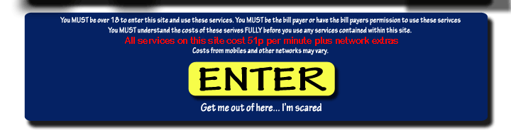 Disclaimer and imangmap link graphics - You must be over 18 to enter this site and use these services. You MUST be the bill payer or have the bill payers permission to use these services. You MUST understand the costs of these services FULLY before you use any services contained within this site. ALL SERVICES contained within this site are charged at 50p per minute from a standard BT land line. Costs from mobiles and other networks may vary.